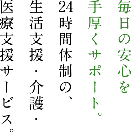 毎日の安心を手厚くサポート。　時間体制の、生活支援・介護・医療サービス。