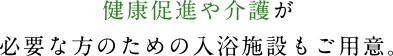 健康促進や介護が必要な方のための入浴施設もご用意。